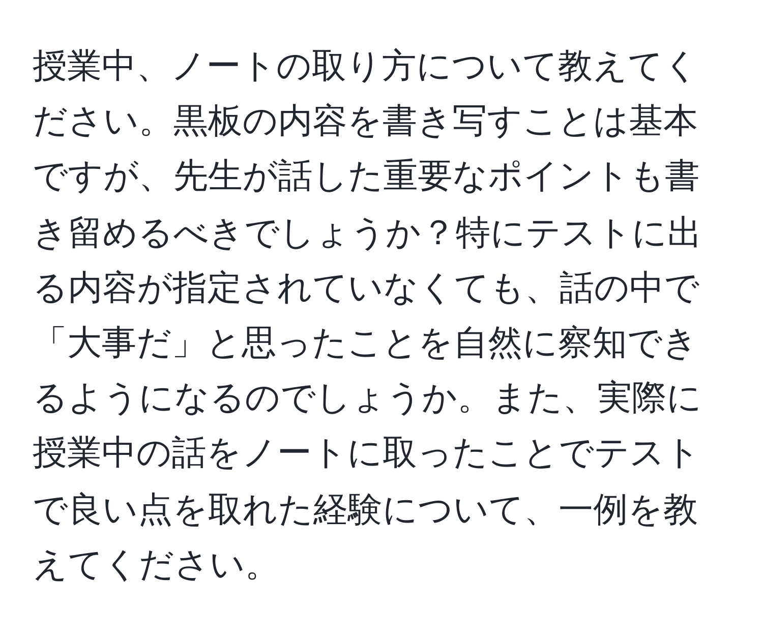 授業中、ノートの取り方について教えてください。黒板の内容を書き写すことは基本ですが、先生が話した重要なポイントも書き留めるべきでしょうか？特にテストに出る内容が指定されていなくても、話の中で「大事だ」と思ったことを自然に察知できるようになるのでしょうか。また、実際に授業中の話をノートに取ったことでテストで良い点を取れた経験について、一例を教えてください。