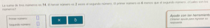 La suma de tres números es 54. El tercer número es 2 veces el segundo número. El primer número es 6 menos que el segundo número. ¿Cuales son los 
números? 
Ayuda con las herramients 
Primer número: × 
Obtener ayuda para ingresar su 
Segundo número: respuesta.