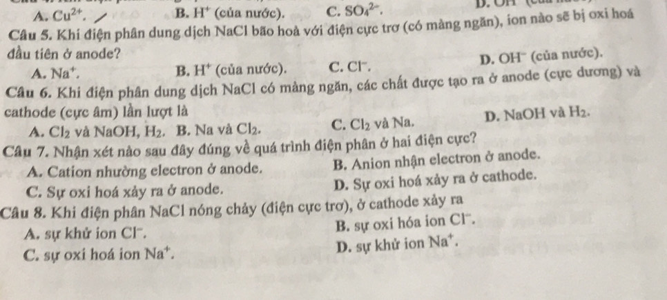 A. Cu^(2+). B. H^+ (của nước). C. SO_4^((2-). 
Câu 5. Khi điện phân dung dịch NaCl bão hoà với điện cực trơ (có màng ngăn), ion nào sẽ bị oxi hoá
đầu tiên ở anode?
A. Na^+), B. H^+ (của nước). C. Cl. D. OHˉ (của nước).
Câu 6. Khi điện phân dung dịch NaCl có màng ngăn, các chất được tạo ra ở anode (cực dương) và
cathode (cực âm) lần lượt là H_2.
A. Cl_2 và NaOH, H_2. B. Na và Cl_2. C. Cl_2 và Na. D. NaOH và
Câu 7. Nhận xét nào sau đây đúng về quá trình điện phân ở hai điện cực?
A. Cation nhường electron ở anode. B. Anion nhận electron ở anode.
C. Sự oxi hoá xảy ra ở anode. D. Sự oxi hoá xảy ra ở cathode.
Câu 8. Khi điện phân NaCl nóng chảy (điện cực trơ), ở cathode xảy ra
A. sự khử ion Cl.
B. sự oxi hóa ion Clˉ.
C. sự oxi hoá ion Na^4 D. sự khử ion Na^+.