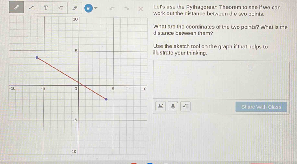 Let's use the Pythagorean Theorem to see if we can 
ork out the distance between the two points. 
hat are the coordinates of the two points? What is the 
stance between them? 
se the sketch tool on the graph if that helps to 
ustrate your thinking. 
Share With Class