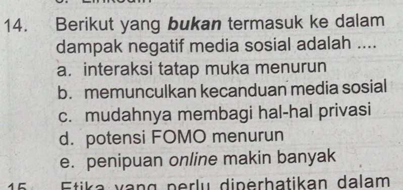 Berikut yang bukan termasuk ke dalam
dampak negatif media sosial adalah ....
a. interaksi tatap muka menurun
b.memunculkan kecanduan media sosial
c. mudahnya membagi hal-hal privasi
d. potensi FOMO menurun
e. penipuan online makin banyak
Etika vang perlu diperhatikan dalam