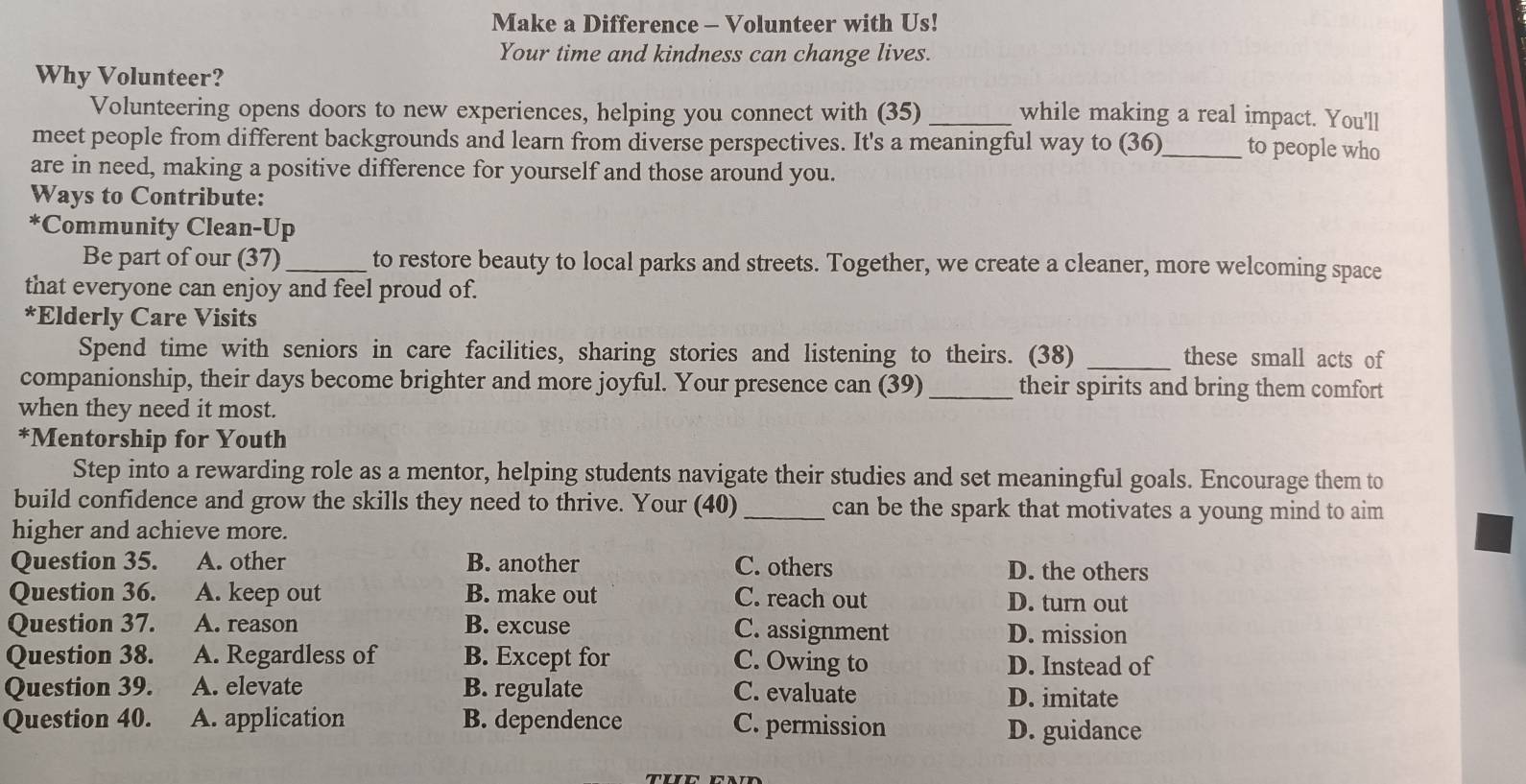 Make a Difference - Volunteer with Us!
Your time and kindness can change lives.
Why Volunteer?
Volunteering opens doors to new experiences, helping you connect with (35) _while making a real impact. You'll
meet people from different backgrounds and learn from diverse perspectives. It's a meaningful way to (36)_ to people who
are in need, making a positive difference for yourself and those around you.
Ways to Contribute:
*Community Clean-Up
Be part of our (37)_ to restore beauty to local parks and streets. Together, we create a cleaner, more welcoming space
that everyone can enjoy and feel proud of.
*Elderly Care Visits
Spend time with seniors in care facilities, sharing stories and listening to theirs. (38) _these small acts of
companionship, their days become brighter and more joyful. Your presence can (39)_ their spirits and bring them comfort
when they need it most.
*Mentorship for Youth
Step into a rewarding role as a mentor, helping students navigate their studies and set meaningful goals. Encourage them to
build confidence and grow the skills they need to thrive. Your (40) _can be the spark that motivates a young mind to aim
higher and achieve more.
Question 35. A. other B. another C. others D. the others
Question 36. A. keep out B. make out C. reach out D. turn out
Question 37. A. reason B. excuse C. assignment D. mission
Question 38. A. Regardless of B. Except for C. Owing to D. Instead of
Question 39. A. elevate B. regulate C. evaluate D. imitate
Question 40. A. application B. dependence C. permission D. guidance