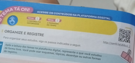 TEMA TÁ ON! 
ACESSE OS CONTEÚDOS NA PLATAFORMA DIGITAL 
TEMA TeMA ( 2 
HISTORIADOR A mIsTÓrIA E o A PASSAGEM 
DO TEMPO 
ORGANIZE E REGISTRE 
Para organizar seus estudos, siga os passos indicados a seguir. 
http://santil.la/uh6u1_1 
Após a leitura dos temas na plataforma digital, represente o que você estudou 
de registro. 
de forma livre. Você pode usar esquemas, tópicos, desenhos ou outras formas