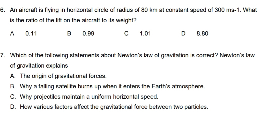 An aircraft is flying in horizontal circle of radius of 80 km at constant speed of 300 ms-1. What
is the ratio of the lift on the aircraft to its weight?
A 0.11 B 0.99 C 1.01 D 8.80
7. Which of the following statements about Newton's law of gravitation is correct? Newton's law
of gravitation explains
A. The origin of gravitational forces.
B. Why a falling satellite burns up when it enters the Earth's atmosphere.
C. Why projectiles maintain a uniform horizontal speed.
D. How various factors affect the gravitational force between two particles.