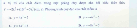 # Vị trí của chất điểm trong mặt phẳng Oxy được cho bởi biểu thức thức
vector r=-2that i+(16t^2-5)hat j(cm,s) Phương trình quỹ đạo của chất điểm là
A. y=4x^2-5 B. y=-4x^2-5
C. y=8x^2+5 D. y=-8x^2-5