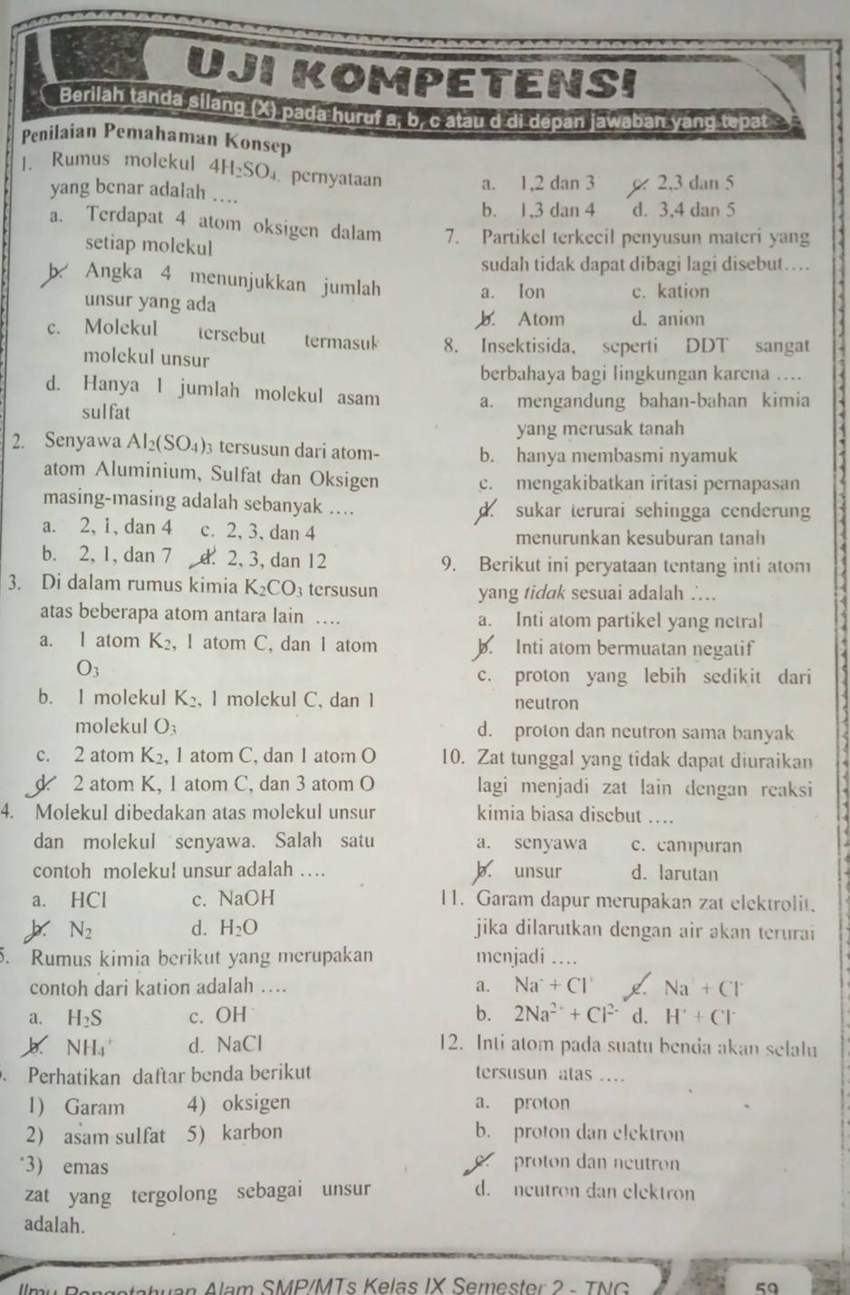 UJI KOMPETENSI
Berilah tanda silang (X) pada huruf a, b, c atau d di depan jawaban yang tepat
Penilaian Pemahaman Konsep
|. Rumus molekul 4H_2SO_4.pernyataan
yang benar adalah … a. 1,2 dan 3 2,3 dan 5
b. 1.3 dan 4 d. 3,4 dan 5
a. Terdapat 4 atom oksigen dalam 7. Partikel terkecil penyusun materi yang
setiap molekul
sudah tidak dapat dibagi lagi disebut…
b Angka 4 menunjukkan jumlah
unsur yang ada
a. Ion c. kation
b. Atom d. anion
c. Molekul tersebut termasuk 8. Insektisida， seperti DDT sangat
molckul unsur
berbahaya bagi lingkungan karena ....
d. Hanya l jumlah molekul asam
sulfat a. mengandung bahan-bahan kimia
yang merusak tanah
2. Senyawa Al_2(SO_4) 3 tersusun dari atom- b. hanya membasmi nyamuk
atom Aluminium, Sulfat dan Oksigen
c. mengakibatkan iritasi pernapasan
masing-masing adalah sebanyak .... d. sukar terurai sehingga cenderung
a. 2, 1, dan 4 c. 2, 3, dan 4
menurunkan kesuburan tanah
b. 2, 1, dan 7 d 2, 3, dan 12 9. Berikut ini peryataan tentang inti atom
3. Di dalam rumus kimia K_2CO_3 tersusun yang tidak sesuai adalah ∴..
atas beberapa atom antara lain … a. Inti atom partikel yang netral
a. I atom K_2 , 1 atom C, dan 1 atom b. Inti atom bermuatan negatif
O_3
c. proton yang lebih sedikit dari
b. I molekul K_2 , l molekul C, dan 1 neutron
molekul O_3 d. proton dan neutron sama banyak
c. 2 atom K_2 , 1 atom C, dan 1 atom O 10. Zat tunggal yang tidak dapat diuraikan
d 2 atom K, 1 atom C, dan 3 atom O lagi menjadi zat lain dengan reaksi
4. Molekul dibedakan atas molekul unsur kimia biasa disebut ….
dan molekul senyawa. Salah satu a. senyawa c. campuran
contoh molekul unsur adalah … b. unsur d. larutan
a. HCl c. NaOH 11. Garam dapur merupakan zat elektrolit.
d. H_2O
N_2 jika dilarutkan dengan air əkan terurai
5. Rumus kimia berikut yang merupakan menjadi ....
contoh dari kation adalah … a. Na^++Cl^+ Na+Cl
a. H_2S c. OH b. 2Na^(2+)+Cl^(2-) d. H^++Cl^-
NH_4^+ d. NaCl 12. Inti atom pada suatu benda akan selalu
. Perhatikan daftar benda berikut tersusun atas …
1) Garam 4) oksigen a. proton
2) asam sulfat: 5) karbon b. proton dan elektron
‘3) emas
c proton dan neutron
zat yang tergolong sebagai unsur d. neutron dan elektron
adalah.
Nahuan Alam SMP/MTs Kelas IX Semester 2 - TNG 50