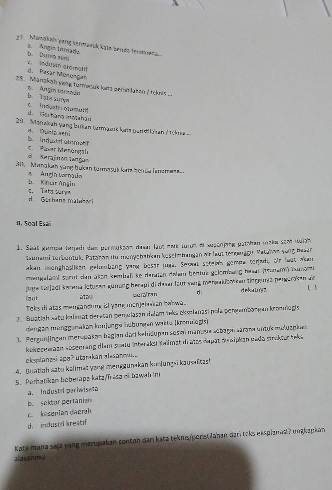 Manakah yang termasuk kata benda fenomena..
a. Angin tornado
b. Dunia seni
c. Industri otomotif
d. Pasar Menengah
28. Manakah yang termasuk kata peristilahan / teknis ...
a. Angin tornado
b. Tata surya
c. Industri otomotif
d. Gerhana matahari
29. Manakah yang bukan termasuk kata peristilahan / teknis ...
a. Dunia seni
b. Industri otomotif
c. Pasar Menengah
d. Kerajinan tangan
30. Manakah yang bukan termasuk kata benda fenomena...
a. Angin tornado
b. Kincir Angin
c. Tata surya
d. Gerhana matahari
B. Soal Esai
1. Saat gempa terjadi dan permukaan dasar laut naik turun di sepanjang patahan maka saat itulah
tsunami terbentuk. Patahan itu menyebabkan keseimbangan air laut terganggu. Patahan yang besar
akan menghasilkan gelombang yang besar juga. Sesaat setelah gempa terjadi, air laut akan
mengalami surut dan akan kembali ke daratan dalam bentuk gelombang besar (tsunami).Tsunami
juga terjadi karena letusan gunung berapi di dasar laut yang mengakibatkan tingginya pergerakan air
(...)
laut atau perairan
di
dekatnya.
Teks di atas mengandung isi yang menjelaskan bahwa...
2. Buatlah satu kalimat deretan penjelasan dalam teks eksplanasi pola pengembangan kronologis
dengan menggunakan konjungsi hubungan waktu (kronologis)
3. Pergunjingan merupakan bagian dari kehidupan sosial manusia sebagai sarana untuk meluapkan
kekecewaan seseorang dlam suatu interaksi.Kalimat di atas dapat disisipkan pada struktur teks
eksplanasi apa? utarakan alasanmu...
4. Buatlah satu kalimat yang menggunakan konjungsi kausalitas!
5. Perhatikan beberapa kata/frasa di bawah ini
a. Industri pariwisata
b. sektor pertanian
c. kesenian daerah
d. industri kreatif
Kata mana saja yang merupakan contoh dari kata teknis/peristilahan dari teks eksplanasi? ungkapkan
alasanmu