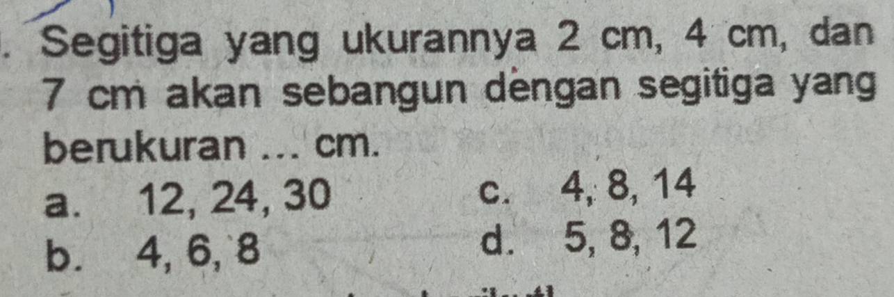 Segitiga yang ukurannya 2 cm, 4 cm, dan
7 cm akan sebangun dengan segitiga yang
berukuran ... cm.
a. 12, 24, 30 c. 4, 8, 14
b. 4, 6, 8
d. 5, 8, 12