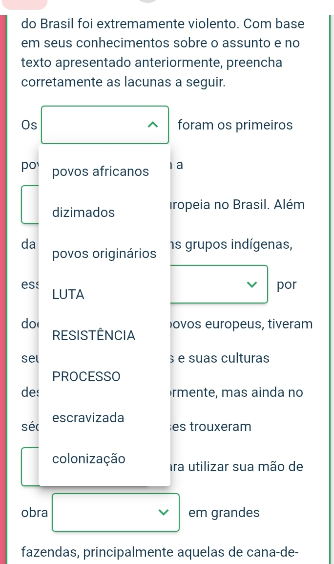 do Brasil foi extremamente violento. Com base 
em seus conhecimentos sobre o assunto e no 
texto apresentado anteriormente, preencha 
corretamente as lacunas a seguir. 
Os foram os primeiros 
po povos africanos 1a 
dizimados 
iropeia no Brasil. Além 
da ns grupos indígenas, 
povos originários 
ess LUTA 
por 
do( ovos europeus, tiveram 
RESISTÊNCIA 
sel § e suas culturas 
PROCESSO 
des rmente, mas ainda no 
séc escravizada 
es trouxeram 
colonização ara utilizar sua mão de 
obra em grandes 
fazendas, principalmente aquelas de cana-de-