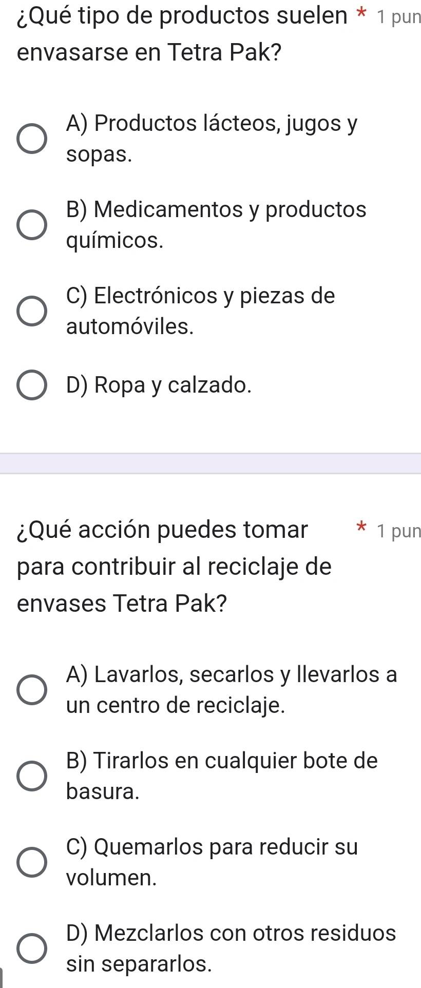 ¿Qué tipo de productos suelen * 1 pun
envasarse en Tetra Pak?
A) Productos lácteos, jugos y
sopas.
B) Medicamentos y productos
químicos.
C) Electrónicos y piezas de
automóviles.
D) Ropa y calzado.
¿Qué acción puedes tomar 1 pun
para contribuir al reciclaje de
envases Tetra Pak?
A) Lavarlos, secarlos y llevarlos a
un centro de reciclaje.
B) Tirarlos en cualquier bote de
basura.
C) Quemarlos para reducir su
volumen.
D) Mezclarlos con otros residuos
sin separarlos.