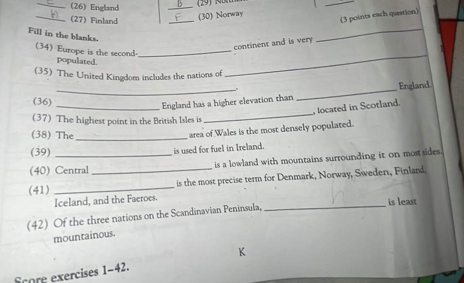 (26) England 
_ 
_ 
_ 
(27) Finland 
_ 
(30) Norway 
(3 points each question) 
Fill in the blanks. 
continent and is very 
_ 
(34) Europe is the second-_ 
populated. 
(35) The United Kingdom includes the nations of 
_ 
_. 
England 
(36) 
_ 
_England has a higher elevation than 
_ 
, located in Scotland. 
(37) The highest point in the British Isles is 
(38) The_ 
area of Wales is the most densely populated. 
(39) 
is used for fuel in Ireland. 
(40) Central is a lowland with mountains surrounding it on most sides. 
(41) __is the most precise term for Denmark, Norway, Sweden, Finland, 
Iceland, and the Faeroes. 
_is least 
(42) Of the three nations on the Scandinavian Peninsula, 
mountainous. 
Score exercises 1-42.