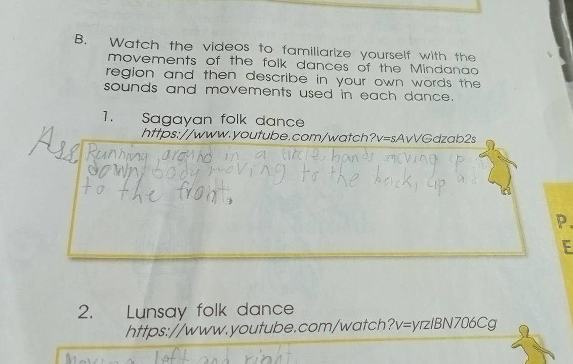 Watch the videos to familiarize yourself with the 
movements of the folk dances of the Mindanao 
region and then describe in your own words the 
sounds and movements used in each dance. 
1. Sagayan folk dance 
https://www.youtube.com/watch?v=sAvVGdzab2s 
P. 
E 
2. Lunsay folk dance 
https://www.youtube.com/watch? v=yrzlBN706Cg