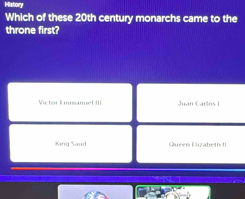 History
Which of these 20th century monarchs came to the
throne first?
Victor Emmanuel III Juan Carlos I
King Saud Queen Elızabeth II