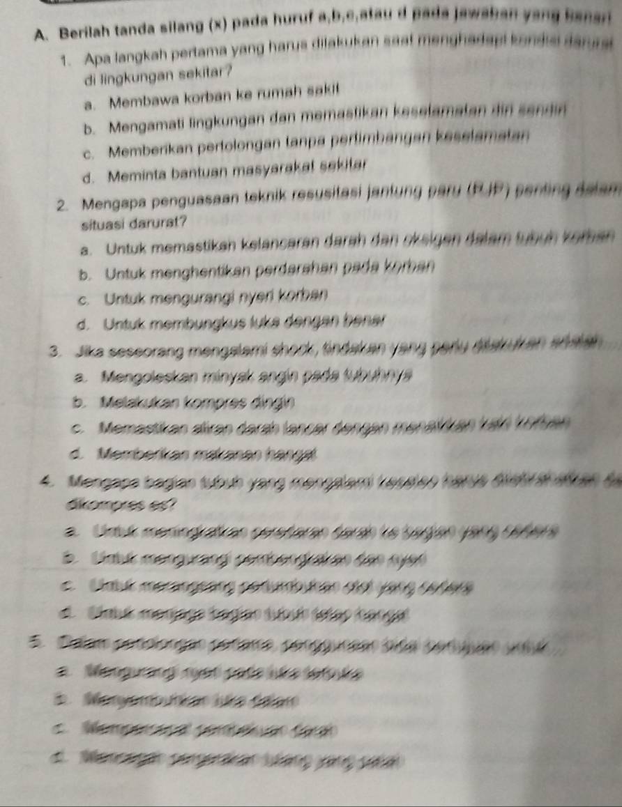 Berilah tanda silang (x) pada huruf a, b,c,atau d pada jawshan yang banar
1. Apa langkah pertama yang harus dilakukan saa! menghadapi kondis darura
di lingkungan sekitar?
a. Membawa korban ke rumah saki!
b. Mengamati lingkungan dan memastikan keselamatan din sendin
c. Memberikan pertolongan tanpa pertimbangan keselamatan
d. Meminta bantuan masyarakal sekitar
2. Mengapa penguasaan teknik resusitasi jantung pary (RJP) penting delam
situasi darurat?
a. Untuk memastikan kelancaran darah dan okeigen dalam tübün köran
b. Untuk menghentikan perdarähan pada korban
c. Untuk mengurangi nyeri korban
d. Untuk membungkus luka dengen bener
3. Jika seseorang mengalami shock, tindakan yang parly drakukan ahatal
a. Mengoleskan minysk angín pada tubuhny
b. Melakukan kompres dingin
c. Memastikan aliran darah lancer dengen menalan kaln köfen
d. Memberikan makanan hängal
4. Mengapa bagian tubub yang mengalami Leseles harua Bist sh atc en t
akomores es?
a. Uruk meningratan perstaran darah le bagian (9ry céders
b. Umbk mengurangl combengrar an dân nyen
c Uak meranggảng conumb hân cơi yạng céfers
d Stabé manjago bágião tuíbuis estão fanga
5 Pam condionção codaro, cooguucãão biga conuuão ura
Mangurang rust cate ué e 1et e
i Monyombutae Juée délar
Me o C
d. Manã seg a Váng làng sa