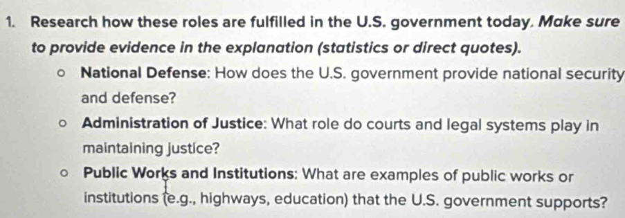 Research how these roles are fulfilled in the U.S. government today. Make sure 
to provide evidence in the explanation (statistics or direct quotes). 
National Defense: How does the U.S. government provide national security 
and defense? 
Administration of Justice: What role do courts and legal systems play in 
maintaining justice? 
Public Works and Institutions: What are examples of public works or 
institutions (e.g., highways, education) that the U.S. government supports?