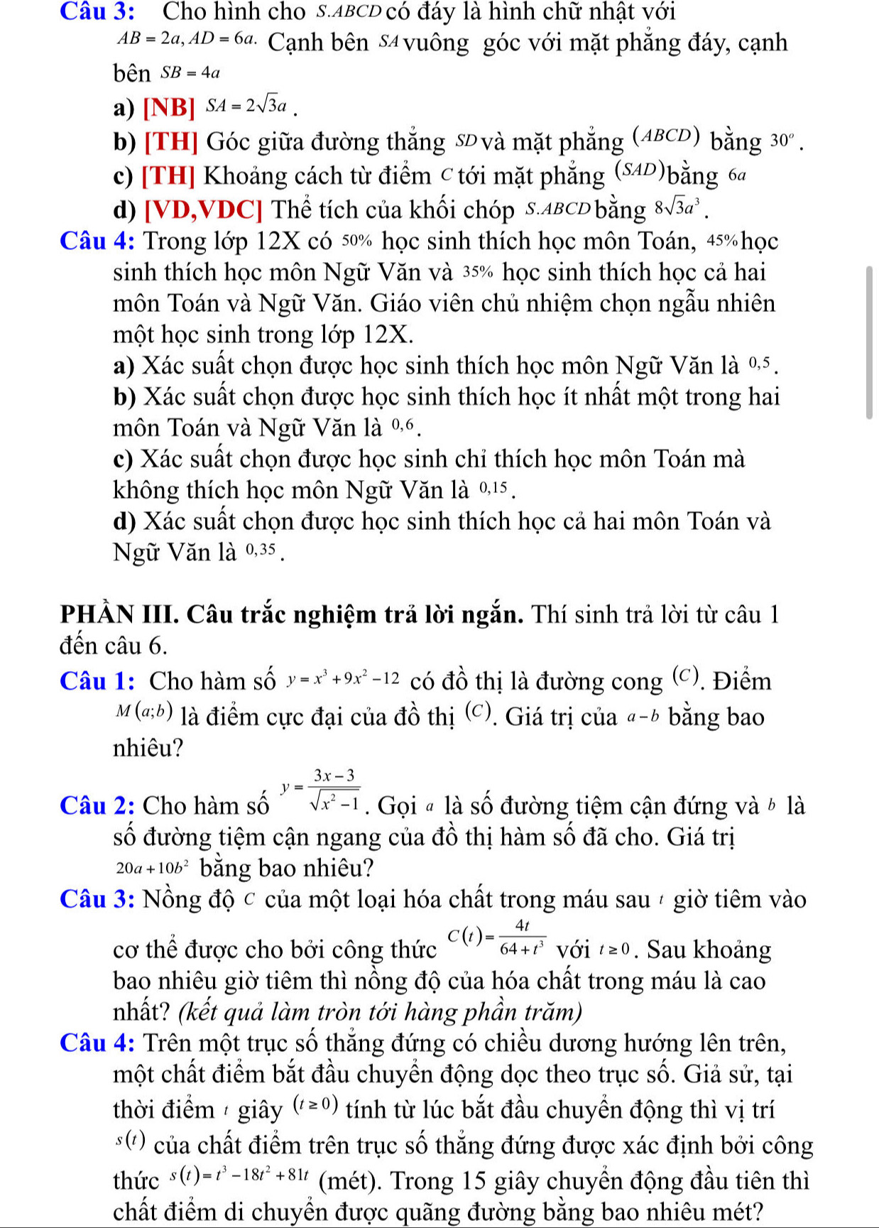 Cho hình cho s.ABCD có đáy là hình chữ nhật với
AB=2a,AD=6a. ·  Cạnh bên 54 vuông góc với mặt phẳng đáy, cạnh
bên SB=4a
a) [NB] |SA=2sqrt(3)a.
b) [TH] Góc giữa đường thắng sĐ và mặt phẳng (ABCD) bằng 30^o.
c) [TH] Khoảng cách từ điểm C tới mặt phẳng (84D)bằng 64
d) [VD,VDC] Thể tích của khối chóp S.ABCD bằng 8sqrt(3)a^3.
Câu 4: Trong lớp 12X có 50% học sinh thích học môn Toán, 45% học
sinh thích học môn Ngữ Văn và 35% học sinh thích học cả hai
môn Toán và Ngữ Văn. Giáo viên chủ nhiệm chọn ngẫu nhiên
một học sinh trong lớp 12X.
a) Xác suất chọn được học sinh thích học môn Ngữ Văn là %5.
b) Xác suất chọn được học sinh thích học ít nhất một trong hai
môn Toán và Ngữ Văn là %6.
c) Xác suất chọn được học sinh chỉ thích học môn Toán mà
không thích học môn Ngữ Văn là 0,15 .
d) Xác suất chọn được học sinh thích học cả hai môn Toán và
Nữ Văn là 0,35 .
PHÀN III. Câu trắc nghiệm trả lời ngắn. Thí sinh trả lời từ câu 1
đến câu 6.
Câu 1: Cho hàm số y=x^3+9x^2-12 có đồ thị là đường cong (c). Điểm
M(a;b) là điểm cực đại của đồ thị (c). Giá trị của "-h bằng bao
nhiêu?
Câu 2: Cho hàm số y= (3x-3)/sqrt(x^2-1) . Gọi # là số đường tiệm cận đứng và ½ là
số đường tiệm cận ngang của đồ thị hàm số đã cho. Giá trị
20a+10b^2 bằng bao nhiêu?
Câu 3: Nồng độ c của một loại hóa chất trong máu sau 4 giờ tiêm vào
cơ thể được cho bởi công thức C(t)= 4t/64+t^3  với t≥ 0. Sau khoảng
bao nhiêu giờ tiêm thì nồng độ của hóa chất trong máu là cao
nhất? (kết quả làm tròn tới hàng phần trăm)
Câu 4: Trên một trục số thắng đứng có chiều dương hướng lên trên,
một chất điểm bắt đầu chuyền động dọc theo trục số. Giả sử, tại
thời điểm  giây (t≥ 0) tính từ lúc bắt đầu chuyền động thì vị trí
*') của chất điểm trên trục số thẳng đứng được xác định bởi công
thức s(t)=t^3-18t^2+81t (mét). Trong 15 giây chuyển động đầu tiên thì
chất điểm di chuyển được quãng đường bằng bao nhiêu mét?