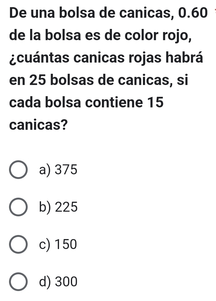 De una bolsa de canicas, 0.60
de la bolsa es de color rojo,
¿cuántas canicas rojas habrá
en 25 bolsas de canicas, si
cada bolsa contiene 15
canicas?
a) 375
b) 225
c) 150
d) 300