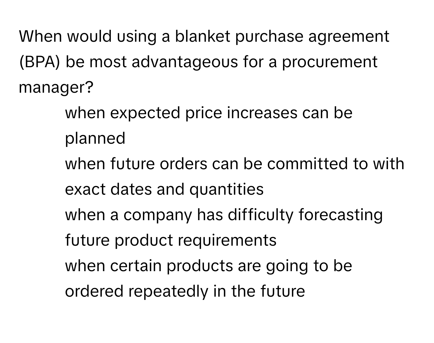 When would using a blanket purchase agreement (BPA) be most advantageous for a procurement manager?

1) when expected price increases can be planned 
2) when future orders can be committed to with exact dates and quantities 
3) when a company has difficulty forecasting future product requirements 
4) when certain products are going to be ordered repeatedly in the future