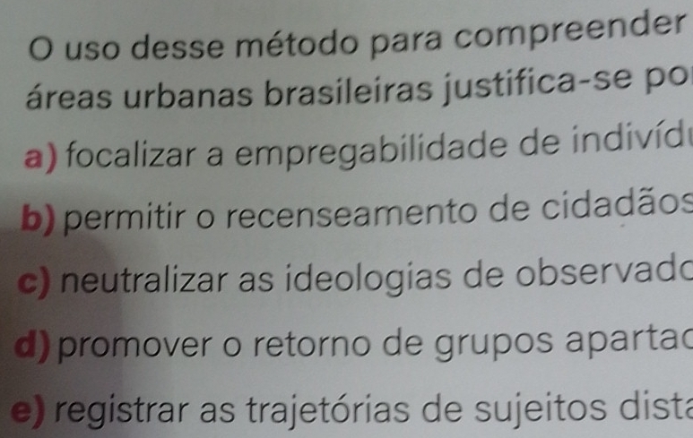 uso desse método para compreender
áreas urbanas brasileiras justifica-se po
a) focalizar a empregabilidade de indivíd
b) permitir o recenseamento de cidadãos
c) neutralizar as ideologias de observado
d) promover o retorno de grupos aparta(
e) registrar as trajetórias de sujeitos dista