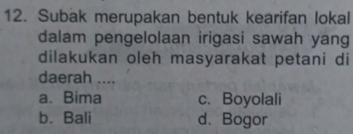 Subak merupakan bentuk kearifan lokal
dalam pengelolaan irigasi sawah yang
dilakukan oleh masyarakat petani di
daerah ....
a. Bima c. Boyolali
b. Bali d.Bogor