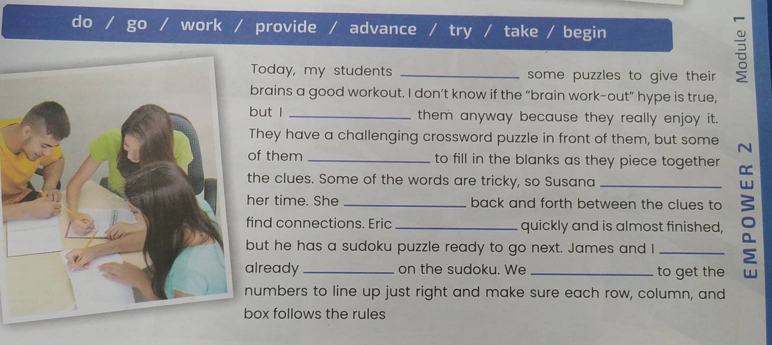 do work / provide advance / try / take / begin 
Today, my students _some puzzles to give their 
rains a good workout. I don’t know if the “brain work-out” hype is true, 
ut I _them anyway because they really enjoy it. 
hey have a challenging crossword puzzle in front of them, but some N 
f them _to fill in the blanks as they piece together 
he clues. Some of the words are tricky, so Susana 
er time. She back and forth between the clues to 
nd connections. Eric _quickly and is almost finished, ō 
ut he has a sudoku puzzle ready to go next. James and I_ 
lready _on the sudoku. We _to get the 
umbers to line up just right and make sure each row, column, and 
ox follows the rules