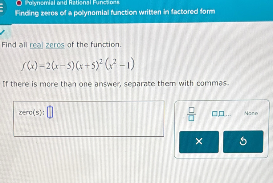 Polynomial and Rational Functions
Finding zeros of a polynomial function written in factored form
Find all real zeros of the function.
f(x)=2(x-5)(x+5)^2(x^2-1)
If there is more than one answer, separate them with commas.
zero(s) :□ 
 □ /□   □ ,□ ,... None
×