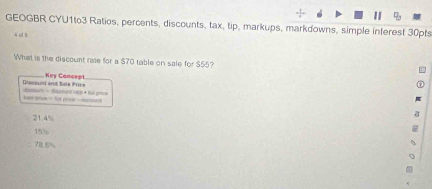 GEOGBR CYU1to3 Ratios, percents, discounts, tax, tip, markups, markdowns, simple interest 30pts
4 of B
What is the discount rate for a $70 table on sale for $55?
Key Concept
Diszount and Sale Price
damnt - dispount raté « but price
kale price- fut prive - discount
21.4%
15%
78.6%