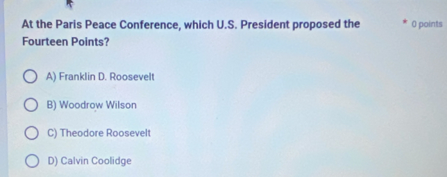 At the Paris Peace Conference, which U.S. President proposed the 0 points
Fourteen Points?
A) Franklin D. Roosevelt
B) Woodrow Wilson
C) Theodore Roosevelt
D) Calvin Coolidge