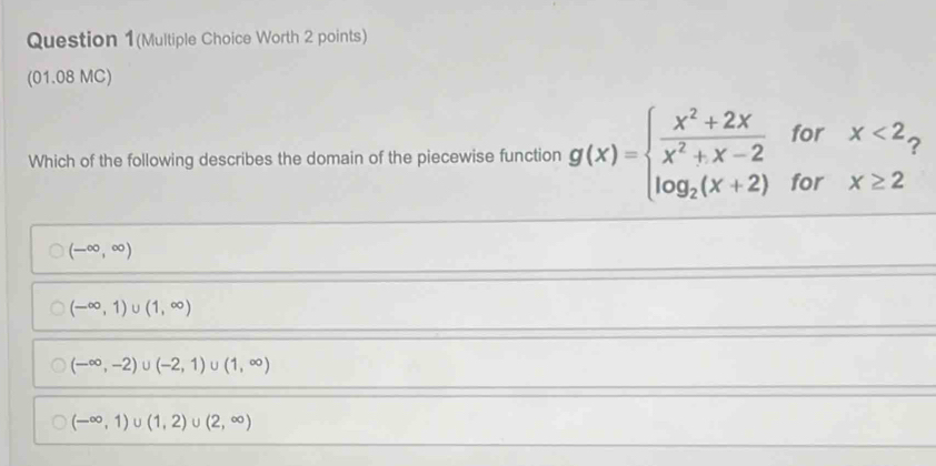 Question 1(Multiple Choice Worth 2 points)
(01.08 MC)
Which of the following describes the domain of the piecewise function g(x)=beginarrayl  (x^2+2x)/x^2+x-2 forx<2, log _2(x+2)forx≥ 2endarray.
(-∈fty ,∈fty )
(-∈fty ,1)∪ (1,∈fty )
(-∈fty ,-2)∪ (-2,1) (1,∈fty )
(-∈fty ,1) U (1,2) U (2,∈fty )