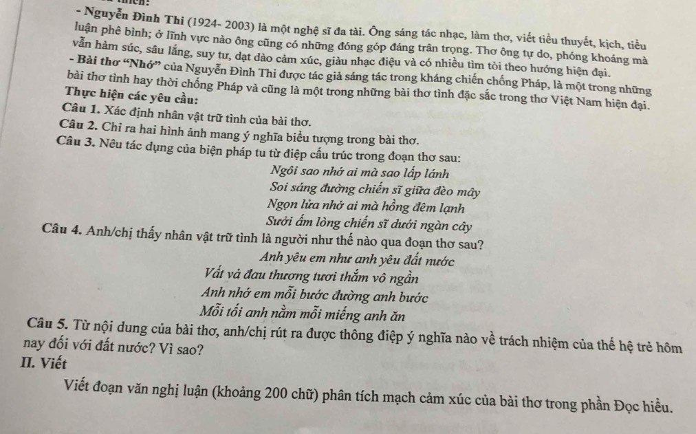 Nguyễn Đình Thi (1924- 2003) là một nghệ sĩ đa tài. Ông sáng tác nhạc, làm thơ, viết tiểu thuyết, kịch, tiểu
luận phê bình; ở lĩnh vực nào ông cũng có những đóng góp đáng trân trọng. Thơ ông tự do, phóng khoáng mà
vẫn hàm súc, sâu lắng, suy tư, dạt dào cảm xúc, giàu nhạc điệu và có nhiều tìm tòi theo hướng hiện đại.
- Bài thơ “Nhớ” của Nguyễn Đình Thi được tác giả sáng tác trong kháng chiến chống Pháp, là một trong những
bài thơ tình hay thời chống Pháp và cũng là một trong những bài thơ tình đặc sắc trong thơ Việt Nam hiện đại.
Thực hiện các yêu cầu:
Câu 1. Xác định nhân vật trữ tình của bài thơ.
Câu 2. Chỉ ra hai hình ảnh mang ý nghĩa biểu tượng trong bài thơ.
Câu 3. Nêu tác dụng của biện pháp tu từ điệp cấu trúc trong đoạn thơ sau:
Ngôi sao nhớ ai mà sao lấp lánh
Soi sáng đường chiến sĩ giữa đèo mây
Ngọn lửa nhớ ai mà hồng đêm lạnh
Sưởi ấm lòng chiến sĩ dưới ngàn cây
Câu 4. Anh/chị thấy nhân vật trữ tình là người như thế nào qua đoạn thơ sau?
Anh yêu em như anh yêu đất nước
Vất và đau thương tươi thắm vô ngần
Anh nhớ em mỗi bước đường anh bước
Mỗi tối anh nằm mỗi miếng anh ăn
Câu 5. Từ nội dung của bài thơ, anh/chị rút ra được thông điệp ý nghĩa nào về trách nhiệm của thế hệ trẻ hôm
nay đối với đất nước? Vì sao?
II. Viết
Viết đoạn văn nghị luận (khoảng 200 chữ) phân tích mạch cảm xúc của bài thơ trong phần Đọc hiều.