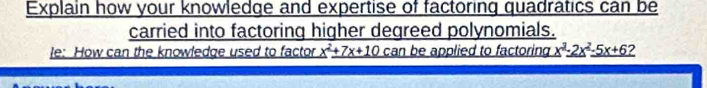 Explain how your knowledge and expertise of factoring quadratics can be 
carried into factoring higher degreed polynomials. 
le: How can the knowledge used to factor _ x^2+7x+10 can be applied to factoring _ x^2_ -2x^2_ -5x+6?