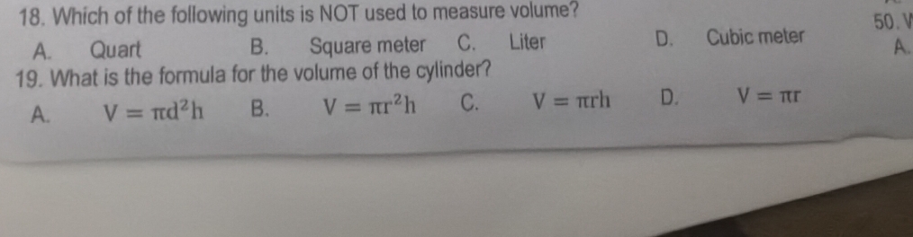 Which of the following units is NOT used to measure volume?
A. Quart B. Square meter C. Liter D. Cubic meter 50. V
A.
19. What is the formula for the volume of the cylinder?
A. V=π d^2h B. V=π r^2h C. V=π rh D. V=π r