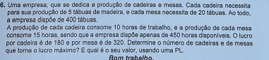 6, Uma empresa, que se dedica a produção de cadeiras e mesas. Cada cadeira necessita 
para sua produção de 5 tábuas de madeira, e cada mesa necessita de 20 tábuas. Ao todo. 
a empresa dispõe de 400 tábuas. 
A produção de cada cadeira consome 10 horas de trabalho, e a produção de cada mesa 
consome 15 horas, sendo que a empresa dispõe apenas de 450 horas disponíveis. O lucro 
por cadeira é de 180 e por mesa é de 320. Determine o número de cadeiras e de mesas 
que torna o lucro máximo? E qual é o seu valor, usando uma PL. Bom trabalho.