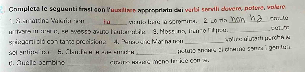 Completa le seguenti frasi con l’ausiliare appropriato dei verbi servili dovere, potere, volere. 
1. Stamattina Valerio non _ha voluto bere la spremuta. 2. Lo zio_ 
potuto 
arrivare in orario, se avesse avuto l’automobile. 3. Nessuno, tranne Filippo,_ 
potuto 
spiegarti ciò con tanta precisione. 4. Penso che Marina non _voluto aiutarti perché le 
sei antipatico. 5. Claudia e le sue amiche_ 
potute andare al cinema senza i genitori. 
6. Quelle bambine _dovuto essere meno timide con te.