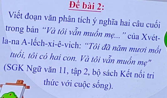 Đề bài 2: 
Viết đoạn văn phân tích ý nghĩa hai câu cuối 
trong bản “Và tôi vẫn muốn mẹ...'' của Xvét- 
la-na A-lếch-xi-ê-vich: “Tôi đã năm mươi mốt 
tuổi, tôi có hai con. Và tôi vẫn muốn mẹ" 
(SGK Ngữ văn 11, tập 2, bộ sách Kết nối tri 
thức với cuộc sống).