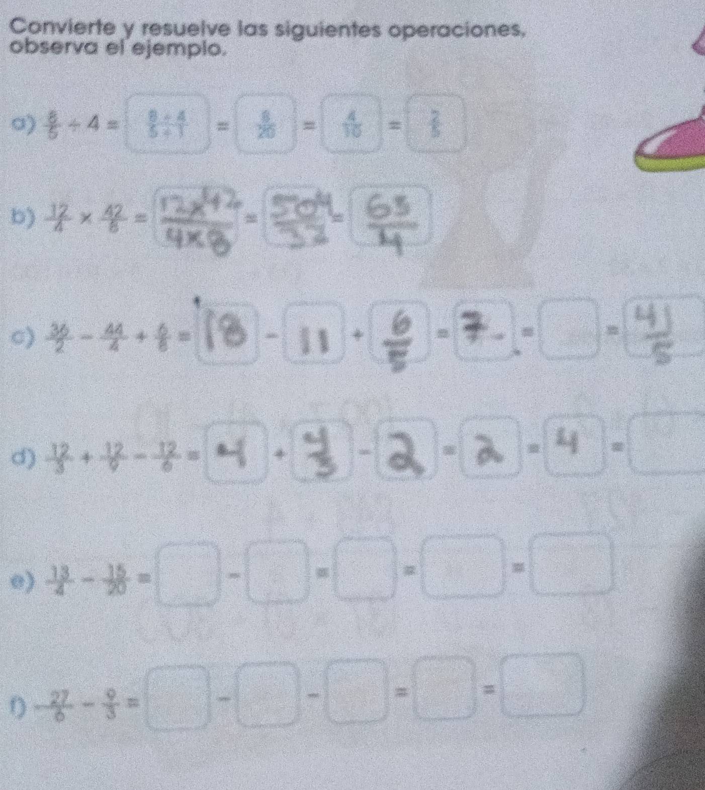 Convierte y resuelve las siguientes operaciones, 
observa el ejemplo. 
o)  8/5 / 4= (8/ 4)/5/ 1 = 8/20 = 4/10 = 2/5 
b) ×=
c)  36/2 - 44/4 + 6/8 = 11 * 
d)  12/3 + 12/9 - 12/6 =4 *
14 =
e)  13/4 - 15/20 =□ -□ =□ = □ /□   =□ =□
D - 27/6 - 9/3 =□ -□ -□ =□ =□