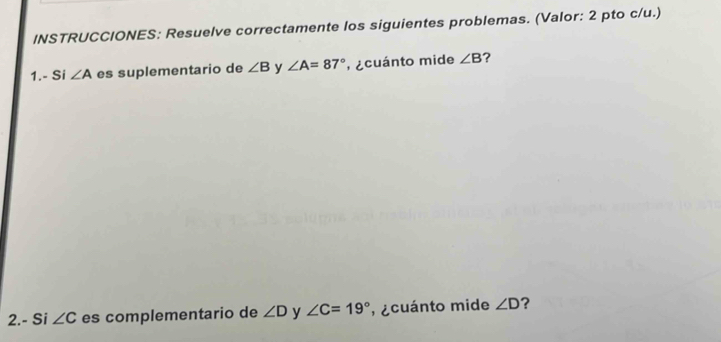 INSTRUCCIONES: Resuelve correctamente los siguientes problemas. (Valor: 2 pto c/u.) 
1.- Si ∠ A es suplementario de ∠ B y ∠ A=87° ecuánto mide ∠ B ? 
2.- Si ∠ C es complementario de ∠ D y ∠ C=19° , ecuánto mide ∠ D ?