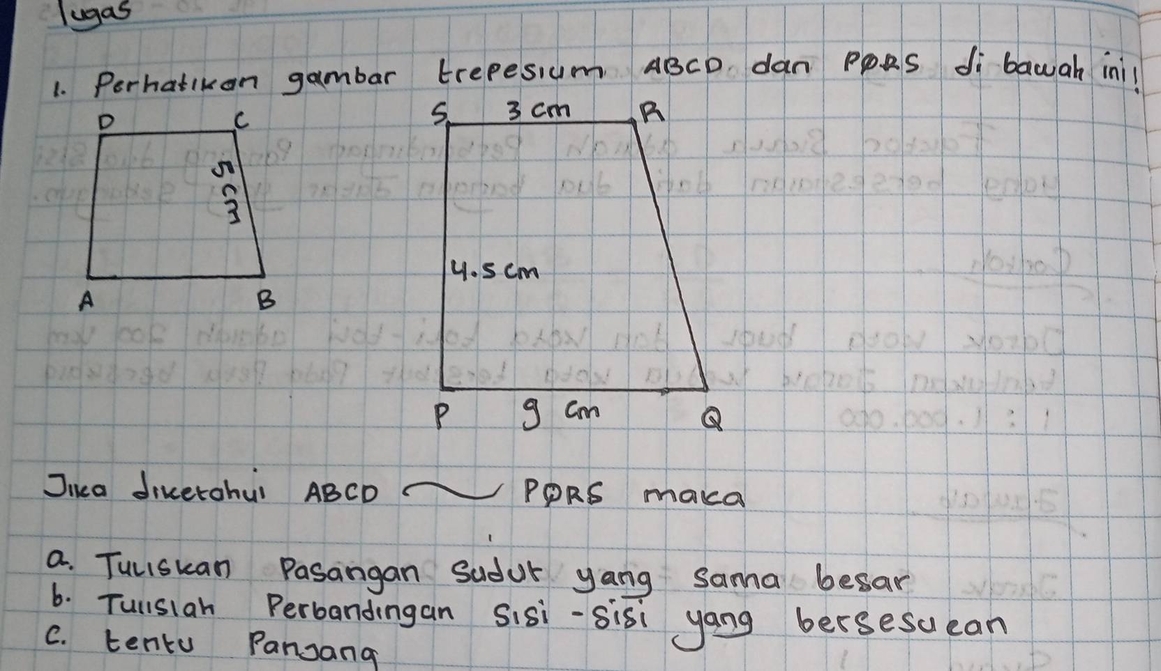 lugas 
1. Perhatikon gambar trepesum ABCD dan PpRS di bawah ini! 
Juca divetohui ABCD PPRS maka 
a. Tuliskan Pasangan Sudur yang sama besar 
6. Tullsiah Perbandingan Sisi-sis yang bersesucan 
C. tentu Pansang