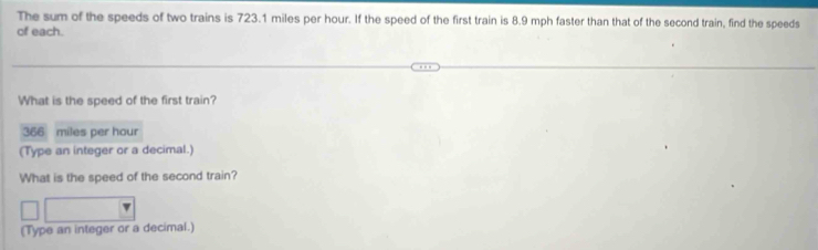 The sum of the speeds of two trains is 723.1 miles per hour. If the speed of the first train is 8.9 mph faster than that of the second train, find the speeds 
of each. 
What is the speed of the first train?
366 miles per hour
(Type an integer or a decimal.) 
What is the speed of the second train? 
(Type an integer or a decimal.)