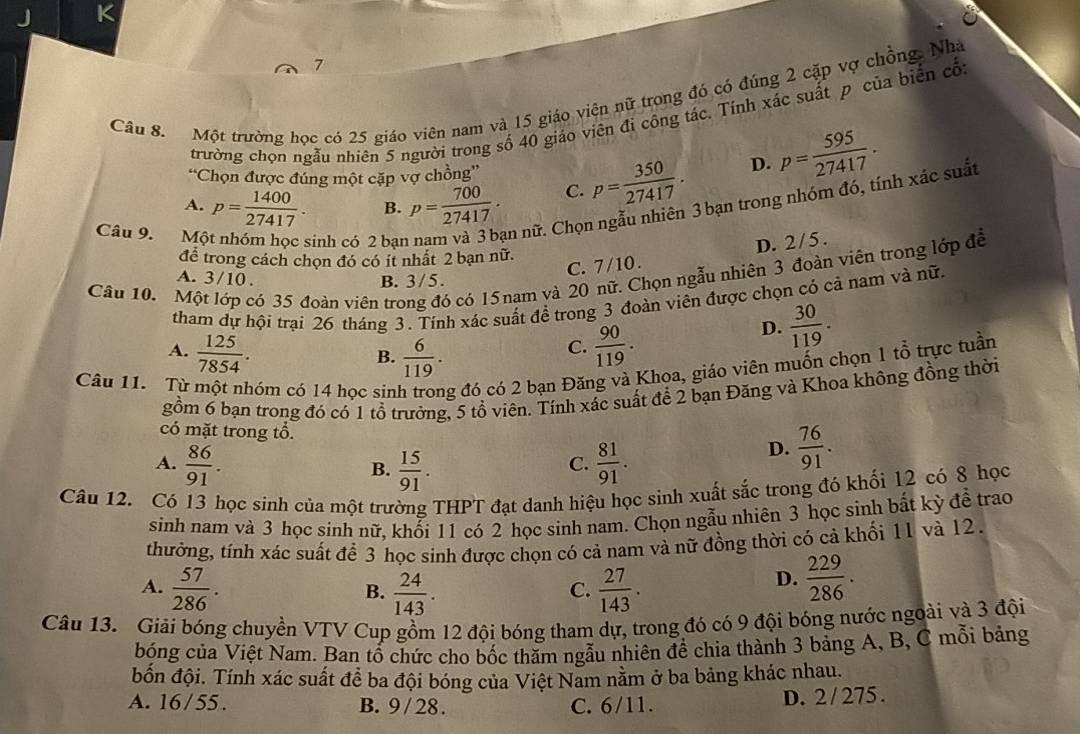 Một trường học có 25 giáo viên nam và 15 giáo viên nữ trong đó có đúng 2 cặp vợ chồng. Nhà
trường chọn ngẫu nhiên 5 người trong số 40 giáo viên đi công tác. Tính xác suất p của biển cổ
“Chọn được đúng một cặp vợ chồng”
A. p= 1400/27417 . B. p= 700/27417 . C. p= 350/27417 .
D. p= 595/27417 .
Câu 9. Mô
sinh có 2 bạn an nữ. Chọn ngẫu nhiên 3 bạn trong nhóm đó, tính xác suất
D. 2/5.
để trong cách chọn đó có ít nhất 2 bạn nữ.
Câu 10. Một lớp có 35 đoàn viên trong đó có 15 nạm và 20 nữ. Chọn ngẫu nhiên 3 đoàn viên trong lớp đễ
A. 3/10 ,
C. 7/10 .
B. 3/5.
tham dự hội trại 26 tháng 3. Tính xác suất đề trong 3 đoàn viên được chọn có cả nam và nữ.
A.  125/7854 .  6/119 .
B.
C.  90/119 .
D.  30/119 .
Câu 11. Từ một nhóm có 14 học sin g đó có 2 bạn Đăng và Khoa, giáo viên muốn chọn 1 tổ trực tuần
gồm 6 bạn trong đó có 1 tổ trưởng, 5 tổ viên. Tính xác suất để 2 bạn Đăng và Khoa không đồng thời
có mặt trong tổ. D.  76/91 .
A.  86/91 .  15/91 .  81/91 .
B.
C.
Câu 12. Có 13 học sinh của một trường THPT đạt danh hiệu học sinh xuất sắc trong đỏ khối 12 có 8 học
sinh nam và 3 học sinh nữ, khổi 11 có 2 học sinh nam. Chọn ngẫu nhiên 3 học sinh bắt kỳ đề trao
thưởng, tính xác suất để 3 học sinh được chọn có cả nam và nữ đồng thời có cả khối 11 và 12.
A.  57/286 .  24/143 .  27/143 .
B.
C.
D.  229/286 .
Câu 13. Giải bóng chuyền VTV Cup gồm 12 đội bóng tham dự, trong đó có 9 đội bóng nước ngoài và 3 đội
bóng của Việt Nam. Ban tổ chức cho bốc thăm ngẫu nhiên để chia thành 3 bảng A, B, C mỗi bảng
đốn đội. Tính xác suất để ba đội bóng của Việt Nam nằm ở ba bảng khác nhau.
A. 16/55 . B. 9 / 28. C. 6/11. D. 2 / 275.