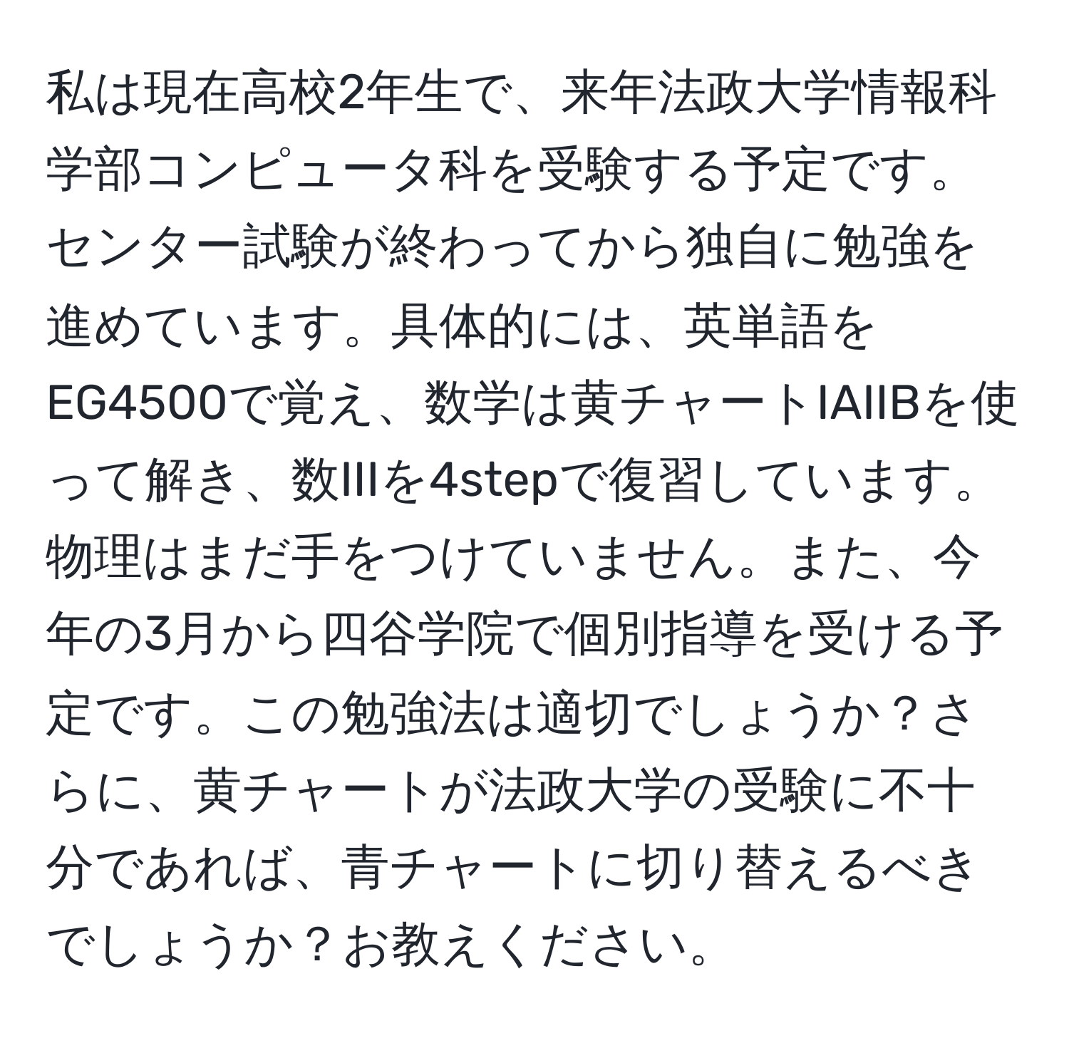 私は現在高校2年生で、来年法政大学情報科学部コンピュータ科を受験する予定です。センター試験が終わってから独自に勉強を進めています。具体的には、英単語をEG4500で覚え、数学は黄チャートIAIIBを使って解き、数IIIを4stepで復習しています。物理はまだ手をつけていません。また、今年の3月から四谷学院で個別指導を受ける予定です。この勉強法は適切でしょうか？さらに、黄チャートが法政大学の受験に不十分であれば、青チャートに切り替えるべきでしょうか？お教えください。