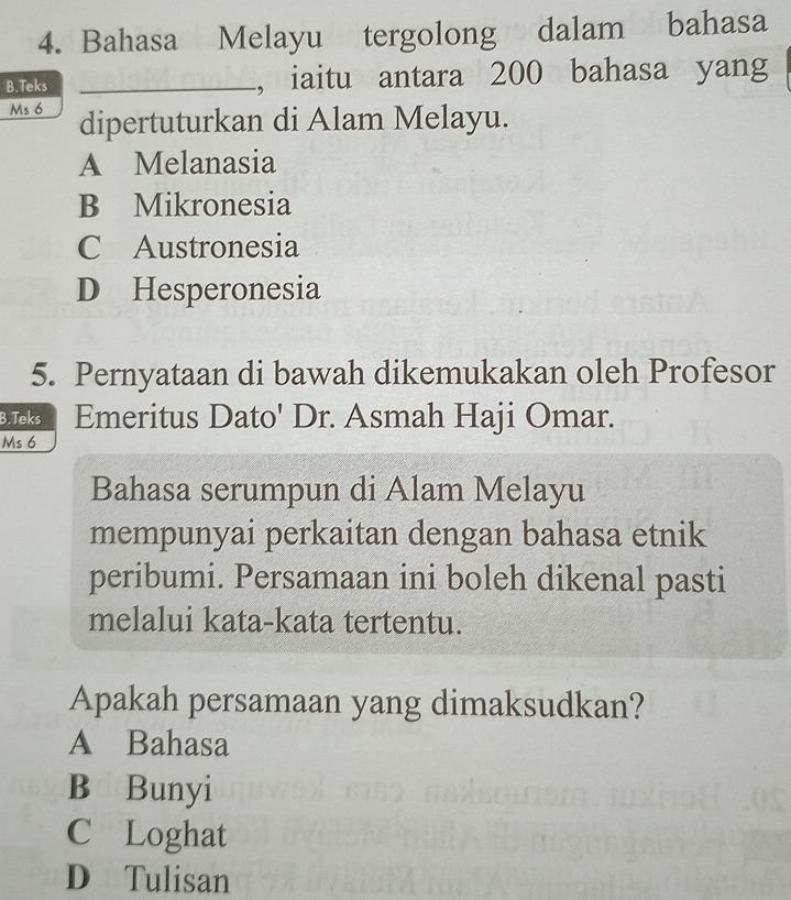 Bahasa Melayu tergolong dalam bahasa
B.Teks _, iaitu antara 200 bahasa yang
Ms 6 dipertuturkan di Alam Melayu.
A Melanasia
B Mikronesia
C Austronesia
D Hesperonesia
5. Pernyataan di bawah dikemukakan oleh Profesor
B.Teks Emeritus Dato' Dr. Asmah Haji Omar.
Ms 6
Bahasa serumpun di Alam Melayu
mempunyai perkaitan dengan bahasa etnik
peribumi. Persamaan ini boleh dikenal pasti
melalui kata-kata tertentu.
Apakah persamaan yang dimaksudkan?
A Bahasa
B Bunyi
C Loghat
D Tulisan