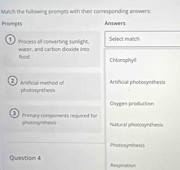 Match the following prompts with their corresponding answers:
Prompts Answers
1 Process of converting sunlight, Select match
water, and carbon dioxide into
food
Chlorophyll
2 Artificial method of Artificial photosynthesis
photosynthesis
Oxygen production
3 Primary components required for
photosynthesis Natural photosynthesis
Photosynthesis
Question 4
Respiration