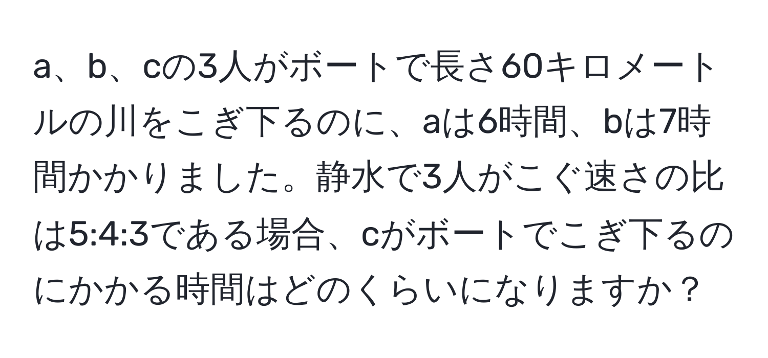 a、b、cの3人がボートで長さ60キロメートルの川をこぎ下るのに、aは6時間、bは7時間かかりました。静水で3人がこぐ速さの比は5:4:3である場合、cがボートでこぎ下るのにかかる時間はどのくらいになりますか？