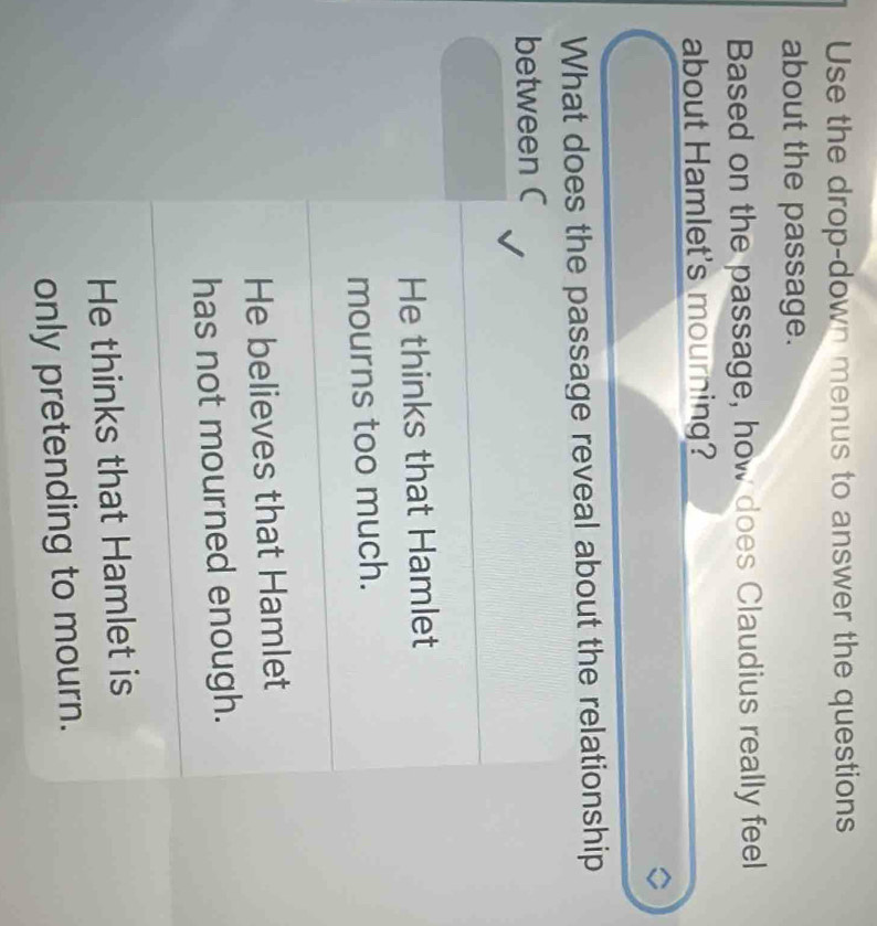 Use the drop-down menus to answer the questions
about the passage.
Based on the passage, how does Claudius really feel
about Hamlet's mourning?
What does the passage reveal about the relationship
between C
He thinks that Hamlet
mourns too much.
He believes that Hamlet
has not mourned enough.
He thinks that Hamlet is
only pretending to mourn.