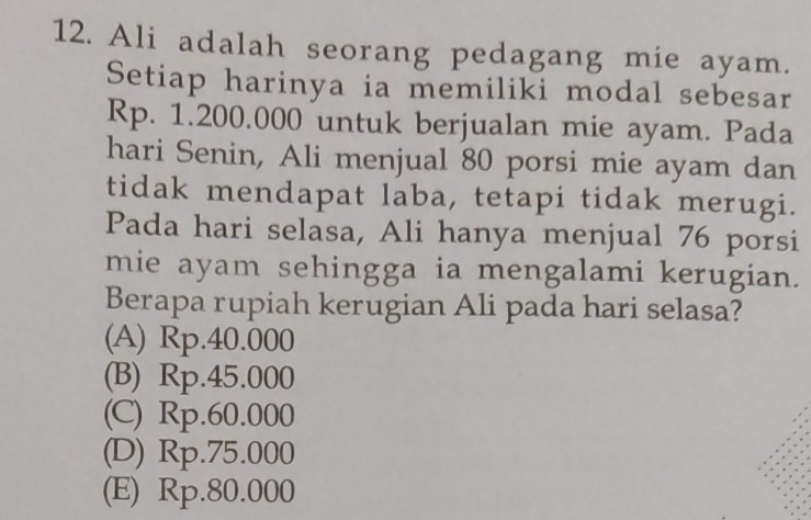 Ali adalah seorang pedagang mie ayam.
Setiap harinya ia memiliki modal sebesar
Rp. 1.200.000 untuk berjualan mie ayam. Pada
hari Senin, Ali menjual 80 porsi mie ayam dan
tidak mendapat laba, tetapi tidak merugi.
Pada hari selasa, Ali hanya menjual 76 porsi
mie ayam sehingga ia mengalami kerugian.
Berapa rupiah kerugian Ali pada hari selasa?
(A) Rp.40.000
(B) Rp.45.000
(C) Rp.60.000
(D) Rp.75.000
(E) Rp.80.000