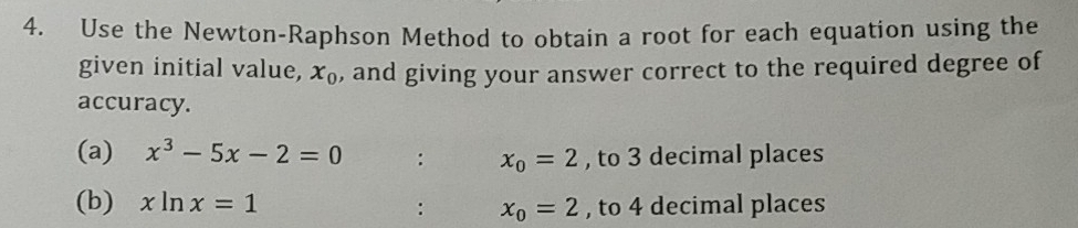 Use the Newton-Raphson Method to obtain a root for each equation using the 
given initial value, x_0 , and giving your answer correct to the required degree of 
accuracy. 
(a) x^3-5x-2=0 : x_0=2 , to 3 decimal places 
(b) xln x=1 , to 4 decimal places 
: x_0=2