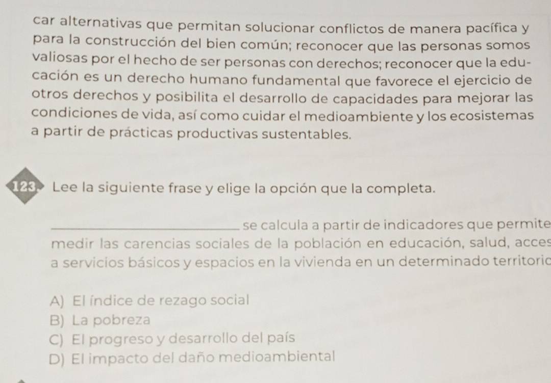 car alternativas que permitan solucionar conflictos de manera pacífica y
para la construcción del bien común; reconocer que las personas somos
valiosas por el hecho de ser personas con derechos; reconocer que la edu-
cación es un derecho humano fundamental que favorece el ejercicio de
otros derechos y posibilita el desarrollo de capacidades para mejorar las
condiciones de vida, así como cuidar el medioambiente y los ecosistemas
a partir de prácticas productivas sustentables.
128> Lee la siguiente frase y elige la opción que la completa.
_se calcula a partir de indicadores que permite
medir las carencias sociales de la población en educación, salud, acces
a servicios básicos y espacios en la vivienda en un determinado territorio
A) El índice de rezago social
B) La pobreza
C) El progreso y desarrollo del país
D) El impacto del daño medioambiental