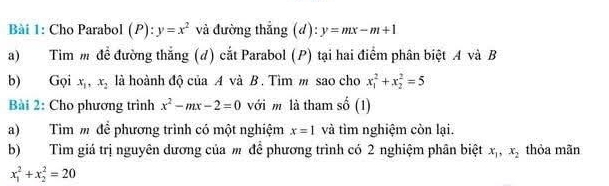 Cho Parabol (P):y=x^2 và đường thắng (d): y=mx-m+1
a) Tìm m đề đường thắng (d) cắt Parabol (P) tại hai điểm phân biệt A và B 
b) Gọi x_1, x_2 là hoành độ của A và B. Tìm m sao cho x_1^(2+x_2^2=5
Bài 2: Cho phương trình x^2)-mx-2=0 với m là tham số (1) 
a) Tìm m để phương trình có một nghiệm x=1 và tìm nghiệm còn lại. 
b) Tìm giá trị nguyên dương của m để phương trình có 2 nghiệm phân biệt x_1, x_2 thỏa mãn
x_1^2+x_2^2=20