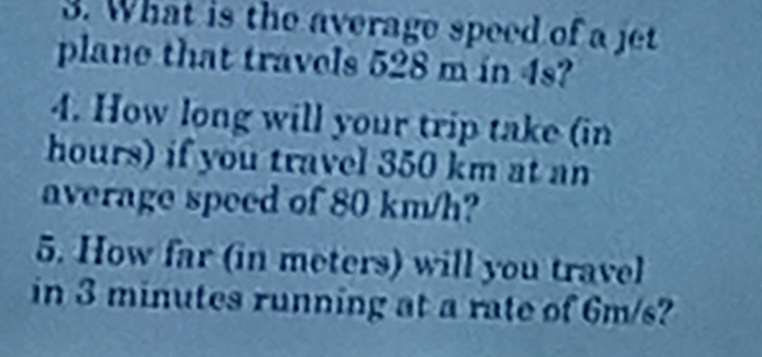 What is the average speed of a jet 
plane that travels 528 m in 4s? 
4. How long will your trip take (in
hours) if you travel 350 km at an 
average speed of 80 km/h? 
5. How far (in meters) will you travel 
in 3 minutes running at a rate of 6m/s?